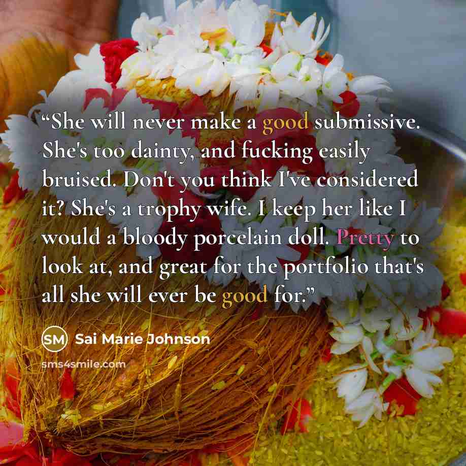 “She will never make a good submissive. She's too dainty, and fucking easily bruised. Don't you think I've considered it? She's a trophy wife. I keep her like I would a bloody porcelain doll. Pretty to look at, and great for the portfolio that's all she will ever be good for.” quote by Sai Marie Johnson