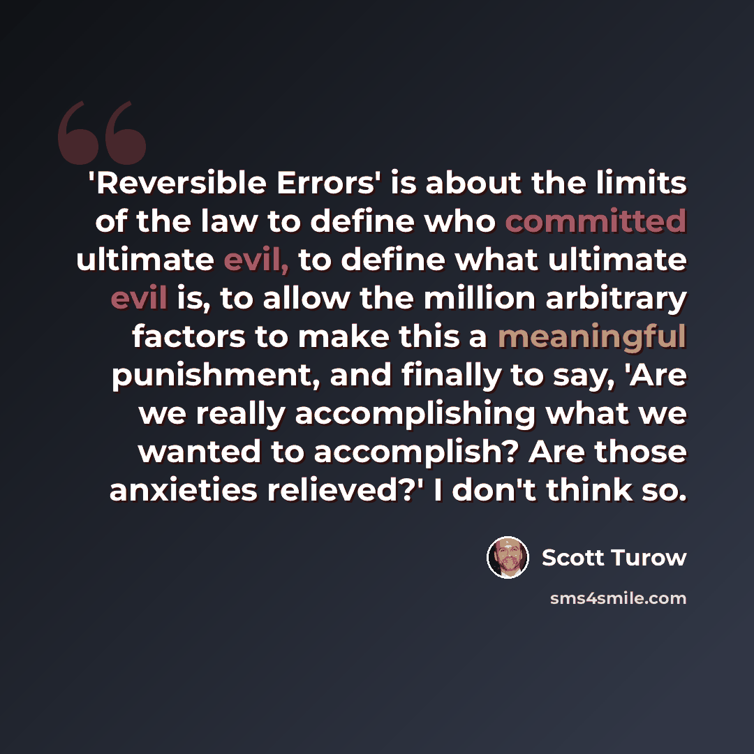 “'Reversible Errors' is about the limits of the law to define who committed ultimate evil, to define what ultimate evil is, to allow the million arbitrary factors to make this a meaningful punishment, and finally to say, 'Are we really accomplishing what we wanted to accomplish? Are those anxieties…” quote by Scott Turow