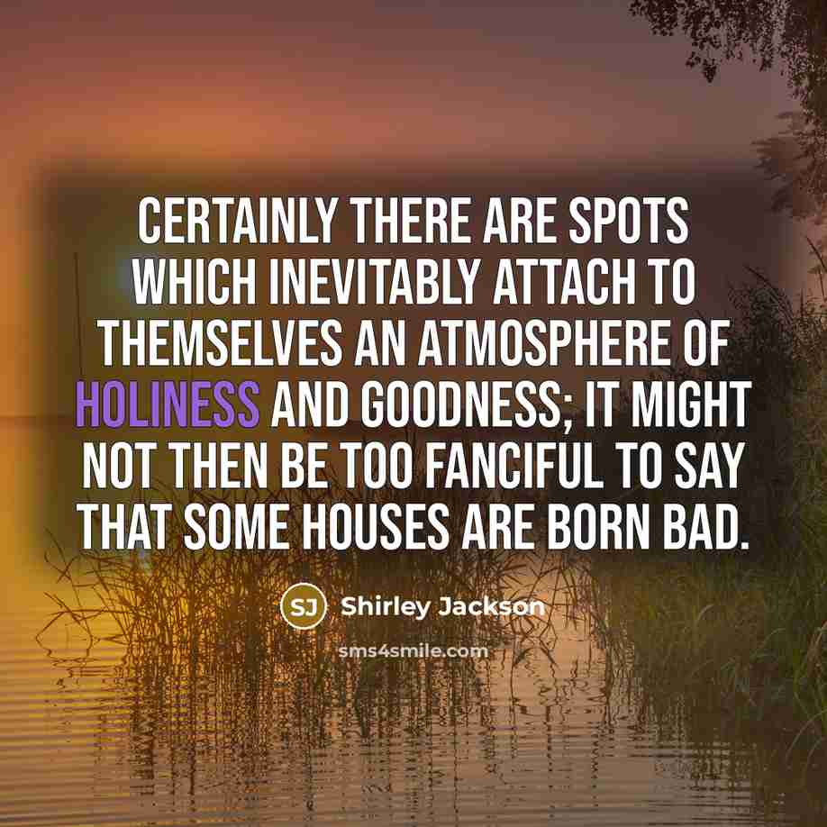 “Certainly there are spots which inevitably attach to themselves an atmosphere of holiness and goodness; it might not then be too fanciful to say that some houses are born bad.” quote by Shirley Jackson