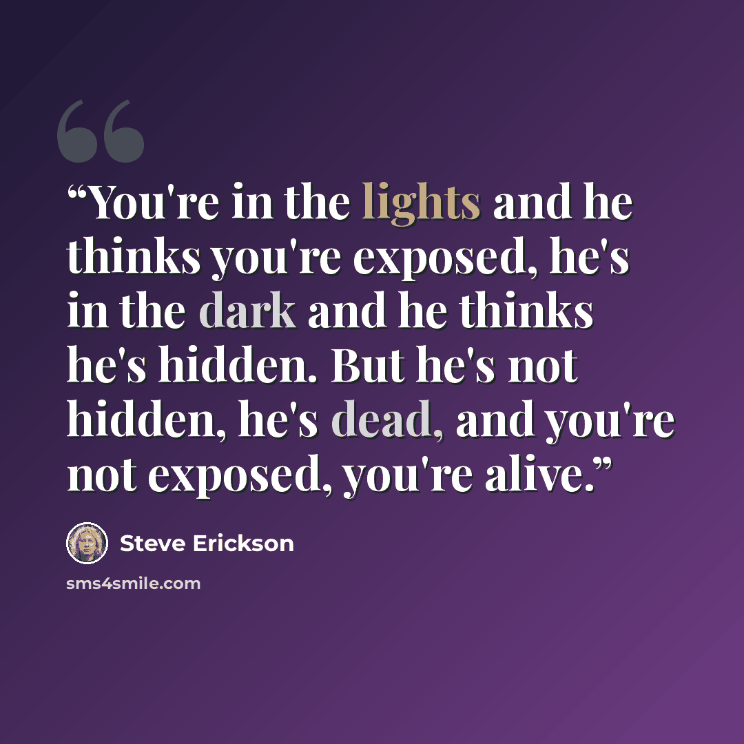 “You're in the lights and he thinks you're exposed, he's in the dark and he thinks he's hidden. But he's not hidden, he's dead, and you're not exposed, you're alive.” quote by Steve Erickson