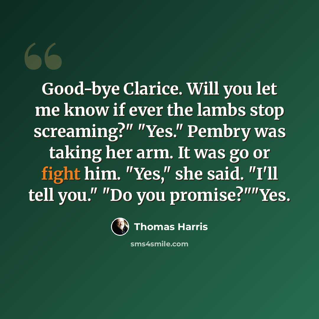 “Good-bye Clarice. Will you let me know if ever the lambs stop screaming?" "Yes." Pembry was taking her arm. It was go or fight him. "Yes," she said. "I'll tell you." "Do you promise?""Yes.” quote by Thomas Harris