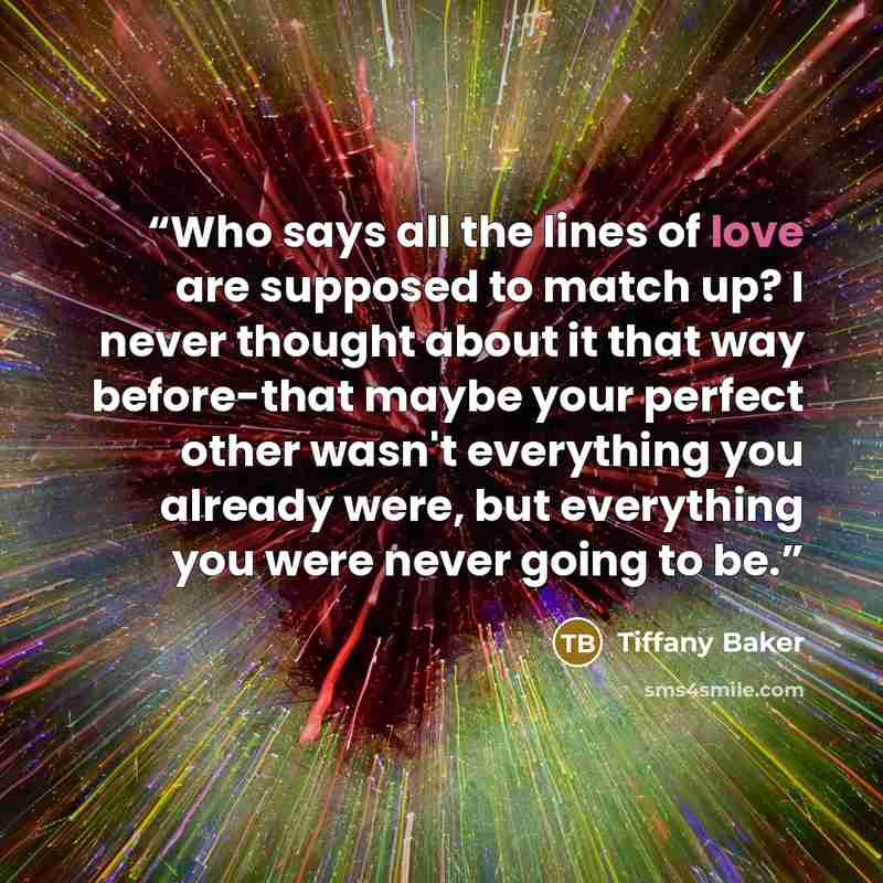 “Who says all the lines of love are supposed to match up? I never thought about it that way before-that maybe your perfect other wasn't everything you already were, but everything you were never going to be.” quote by Tiffany Baker