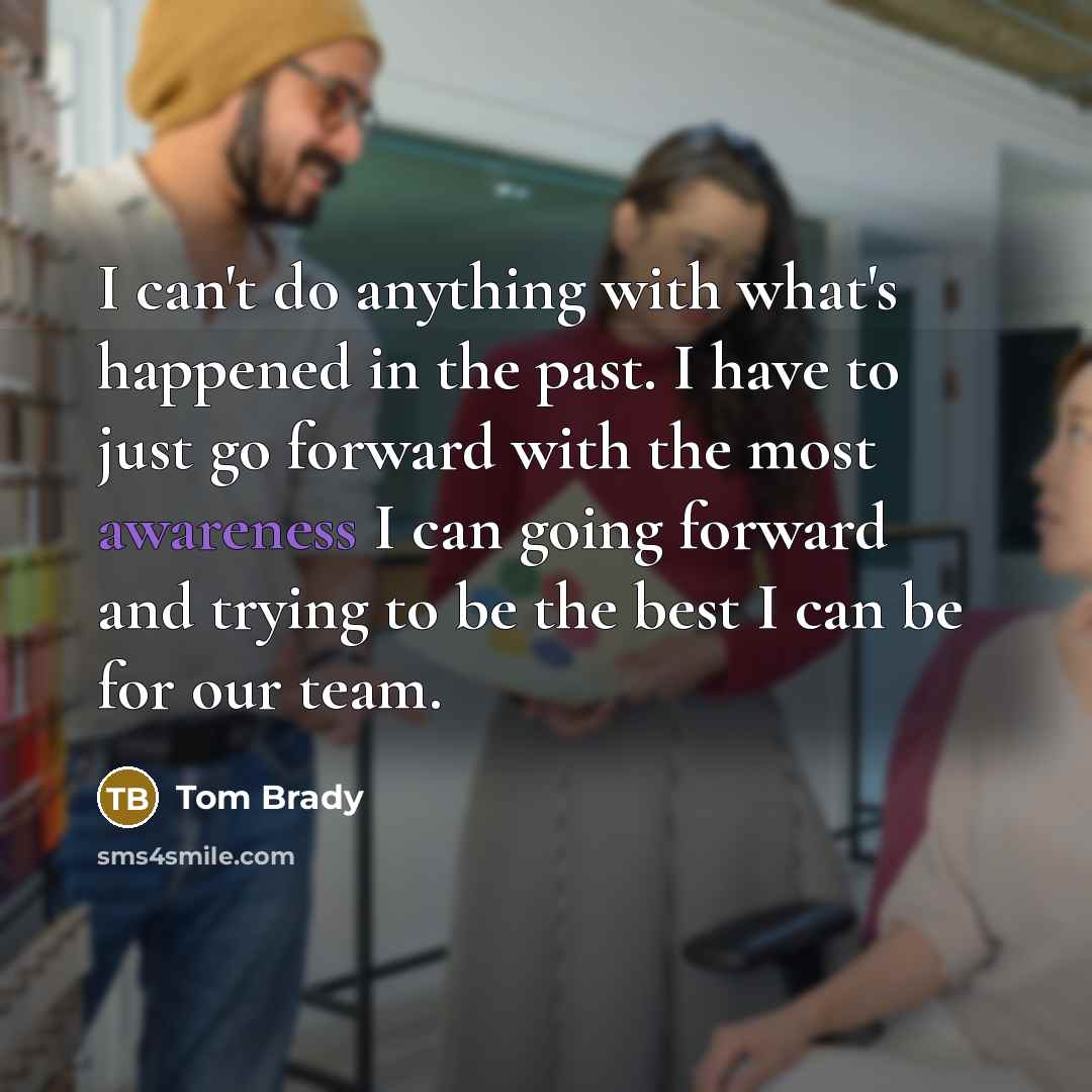 “I can't do anything with what's happened in the past. I have to just go forward with the most awareness I can going forward and trying to be the best I can be for our team.” quote by Tom Brady