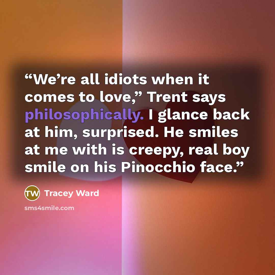 “We’re all idiots when it comes to love,” Trent says philosophically. I glance back at him, surprised. He smiles at me with is creepy, real boy smile on his Pinocchio face.” quote by Tracey Ward