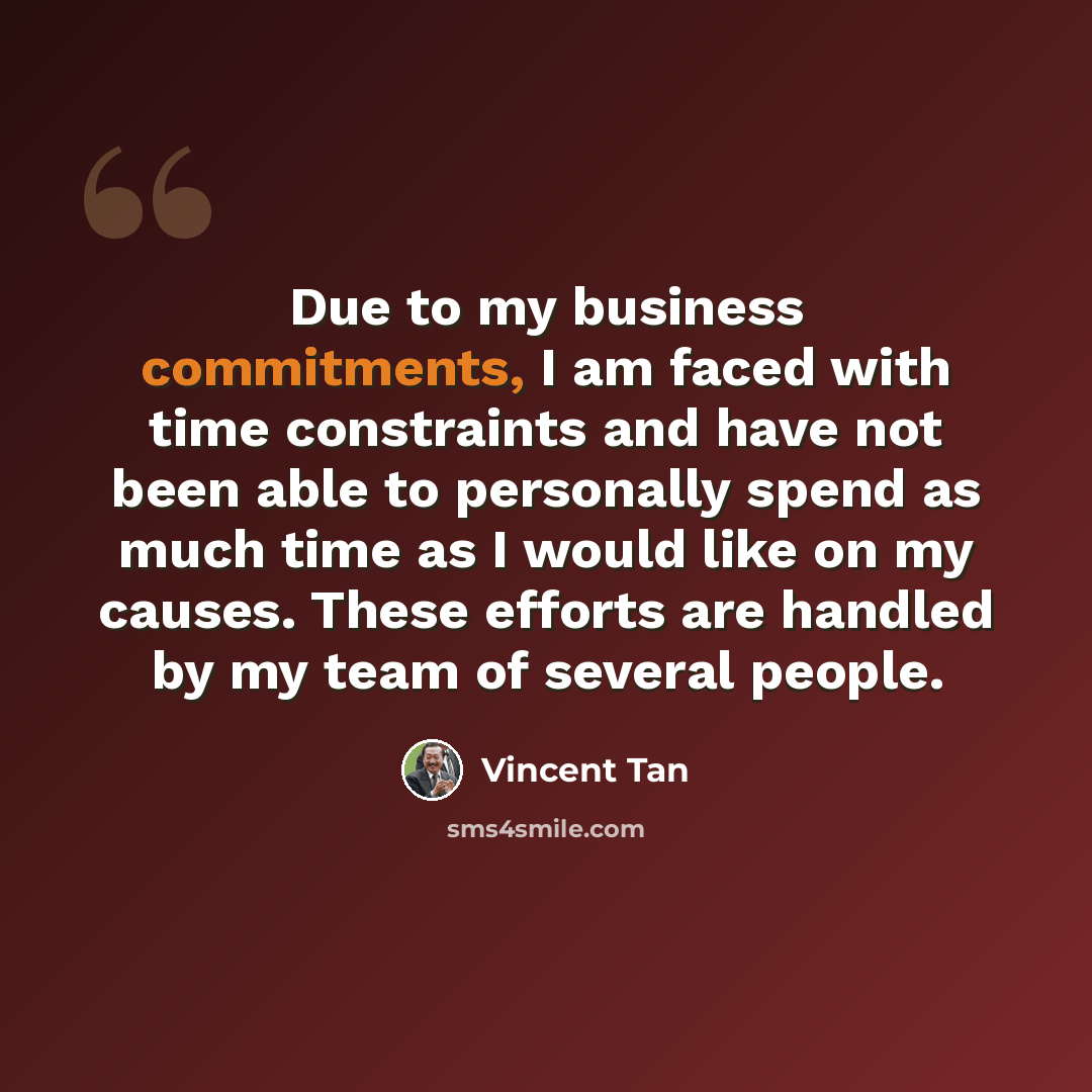 “Due to my business commitments, I am faced with time constraints and have not been able to personally spend as much time as I would like on my causes. These efforts are handled by my team of several people.” quote by Vincent Tan