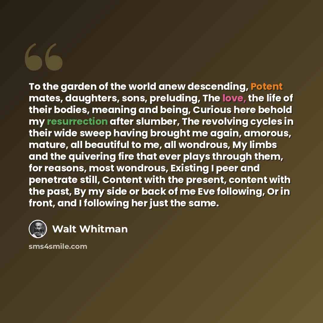“To the garden of the world anew descending, Potent mates, daughters, sons, preluding, The love, the life of their bodies, meaning and being, Curious here behold my resurrection after slumber, The revolving cycles in their wide sweep having brought me again, amorous, mature, all beautiful to me…” quote by Walt Whitman
