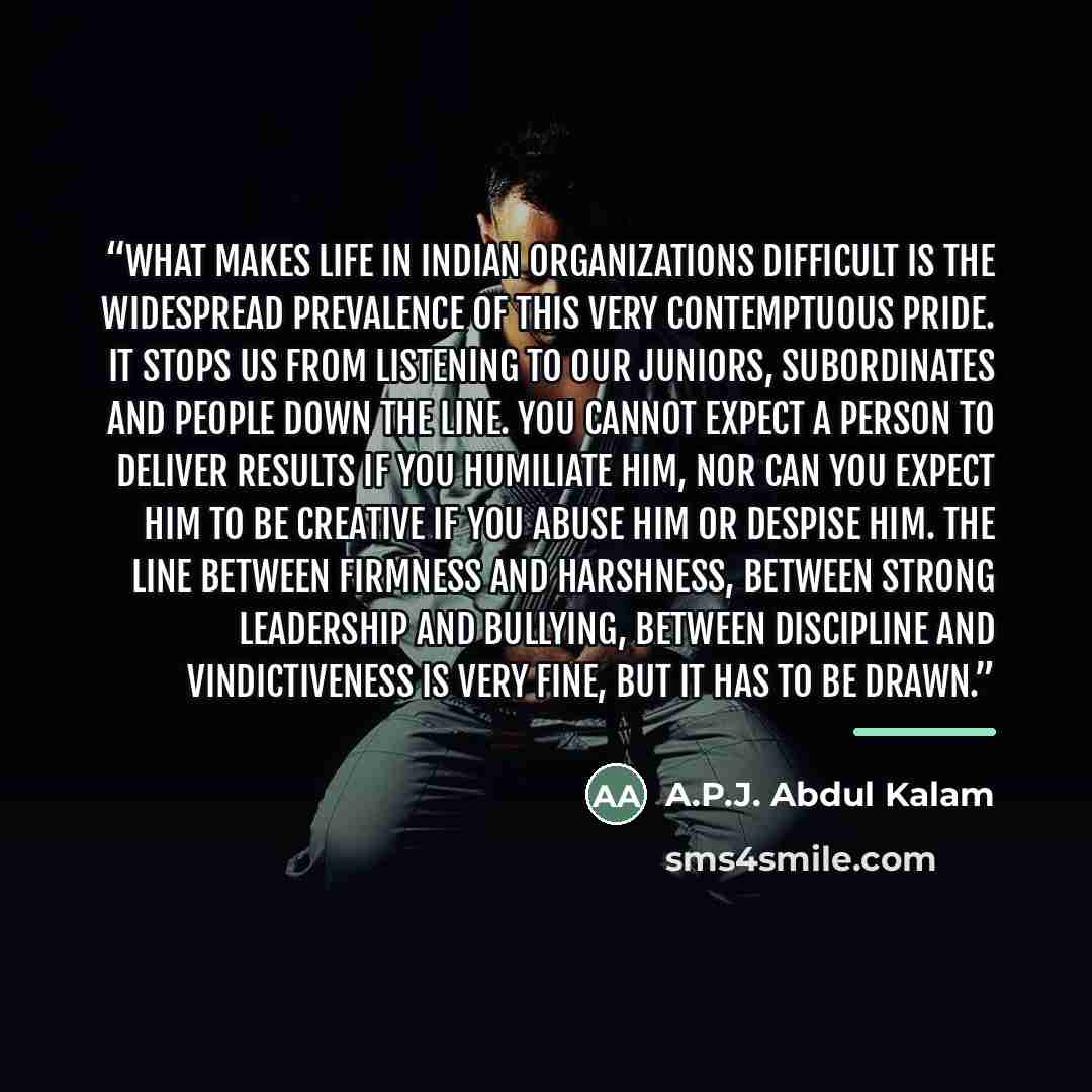 “What makes life in Indian organizations difficult is the widespread prevalence of this very contemptuous pride. It stops us from listening to our juniors, subordinates and people down the line. You cannot expect a person to deliver results if you humiliate him, nor can you expect him to be…” quote by A.P.J. Abdul Kalam