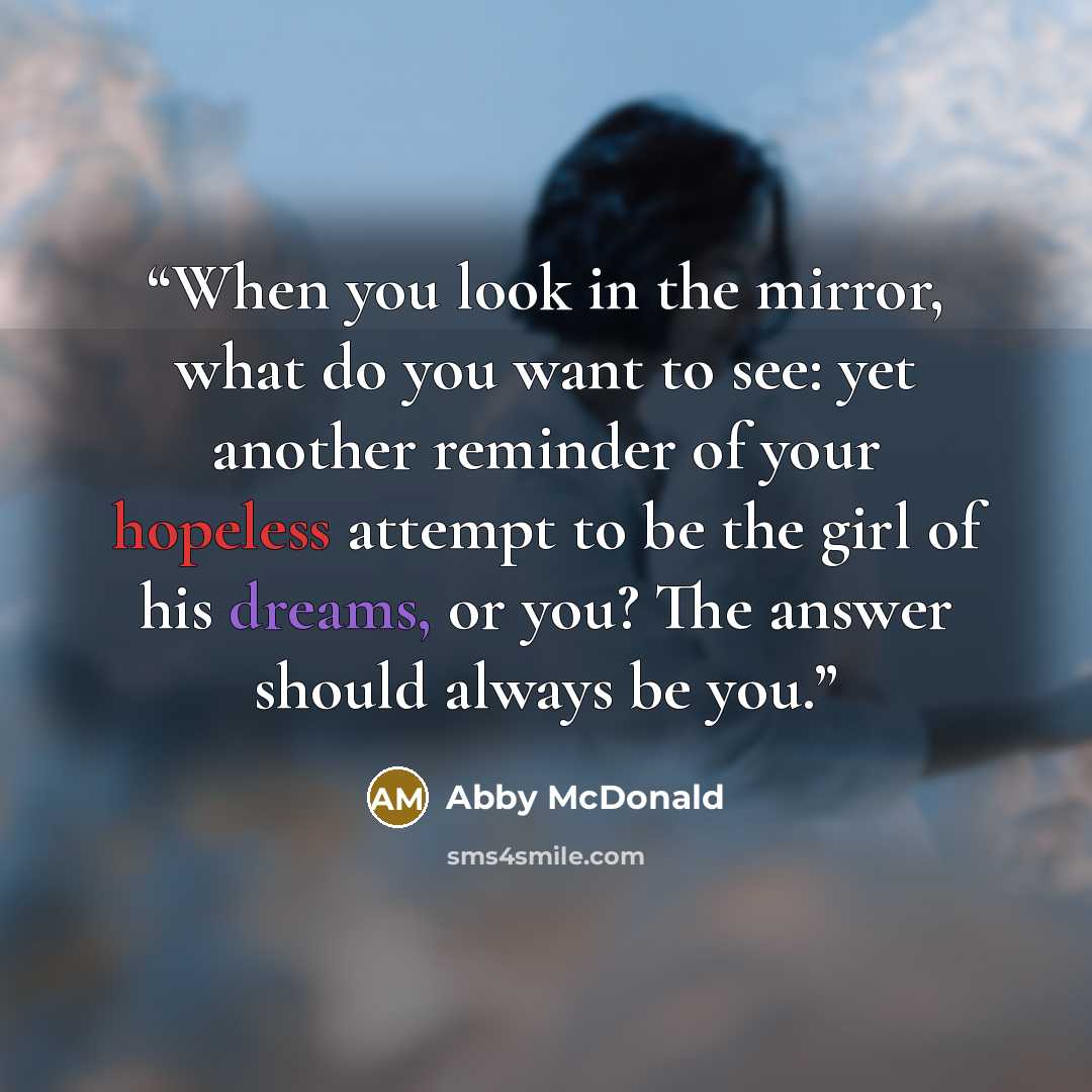 “When you look in the mirror, what do you want to see: yet another reminder of your hopeless attempt to be the girl of his dreams, or you? The answer should always be you.” quote by Abby McDonald