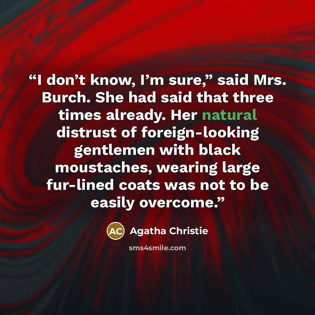 “I don’t know, I’m sure,” said Mrs. Burch. She had said that three times already. Her natural distrust of foreign-looking gentlemen with black moustaches, wearing large fur-lined coats was not to be easily overcome.” quote by Agatha Christie