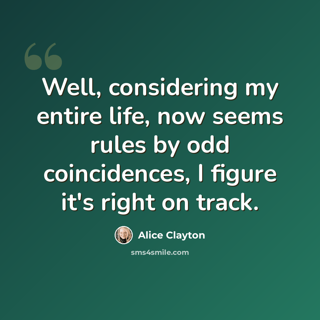 “Well, considering my entire life, now seems rules by odd coincidences, I figure it's right on track.” quote by Alice Clayton
