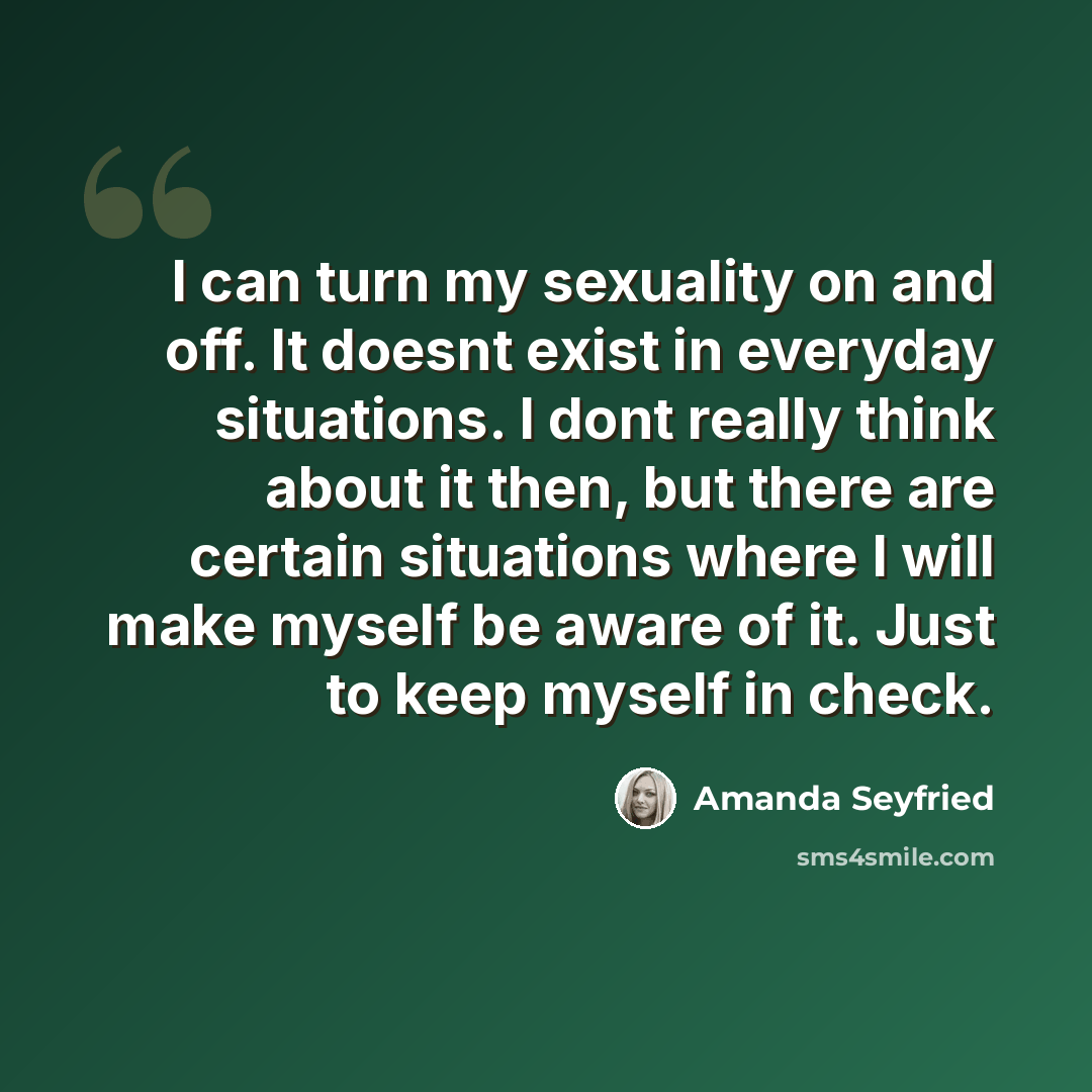 “I can turn my sexuality on and off. It doesnt exist in everyday situations. I dont really think about it then, but there are certain situations where I will make myself be aware of it. Just to keep myself in check.” quote by Amanda Seyfried