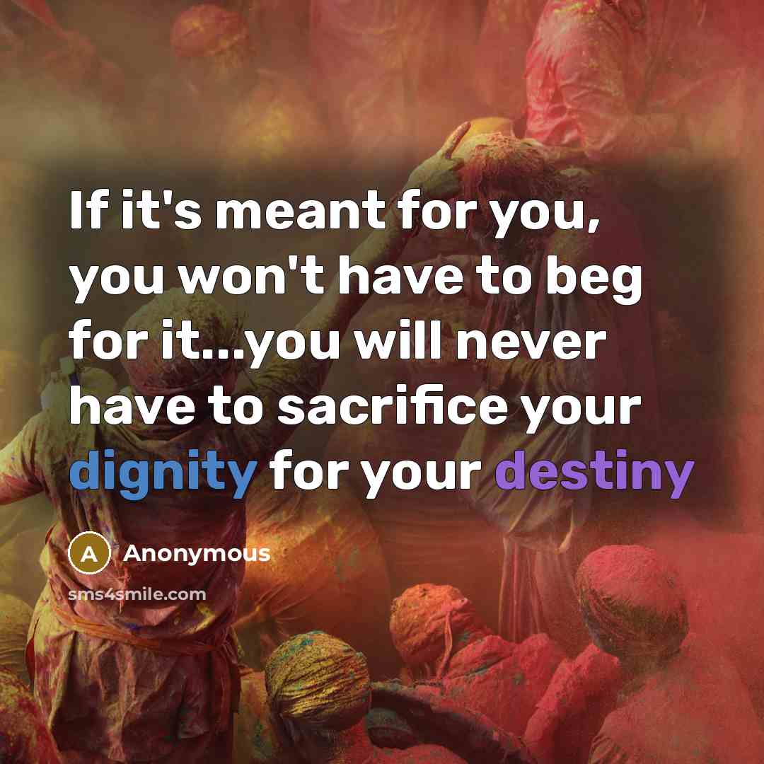 “If it's meant for you, you won't have to beg for it...you will never have to sacrifice your dignity for your destiny” quote by Anonymous