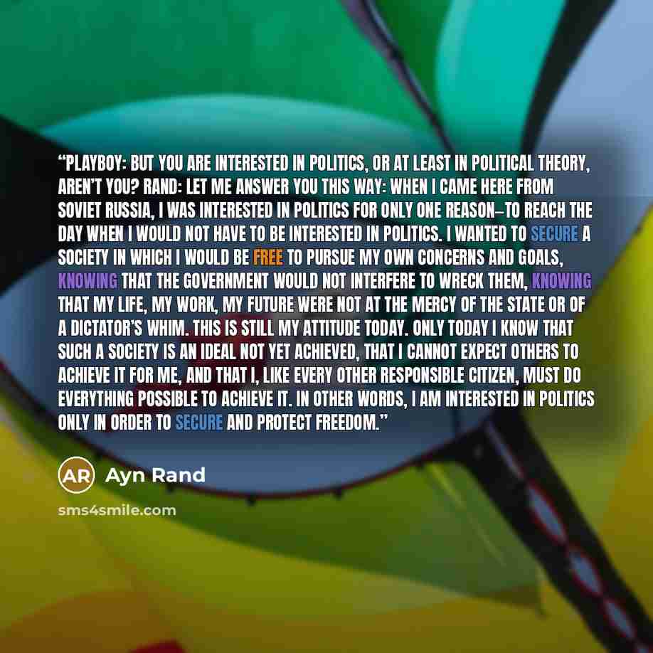 “Playboy: But you are interested in politics, or at least in political theory, aren’t you? Rand: Let me answer you this way: When I came here from Soviet Russia, I was interested in politics for only one reason—to reach the day when I would not have to be interested in politics. I wanted to secure…” quote by Ayn Rand