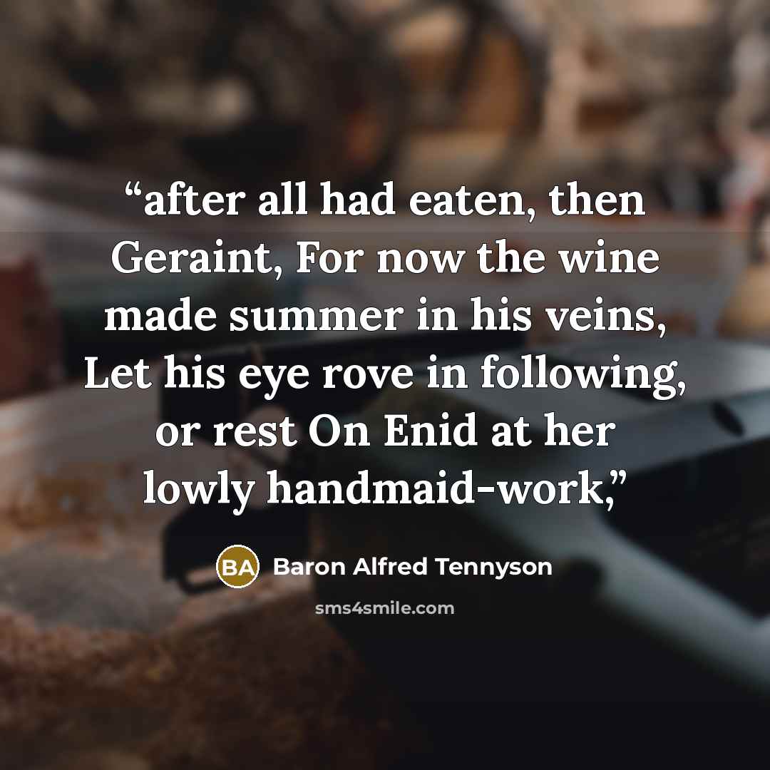 “after all had eaten, then Geraint, For now the wine made summer in his veins, Let his eye rove in following, or rest On Enid at her lowly handmaid-work,” quote by Baron Alfred Tennyson