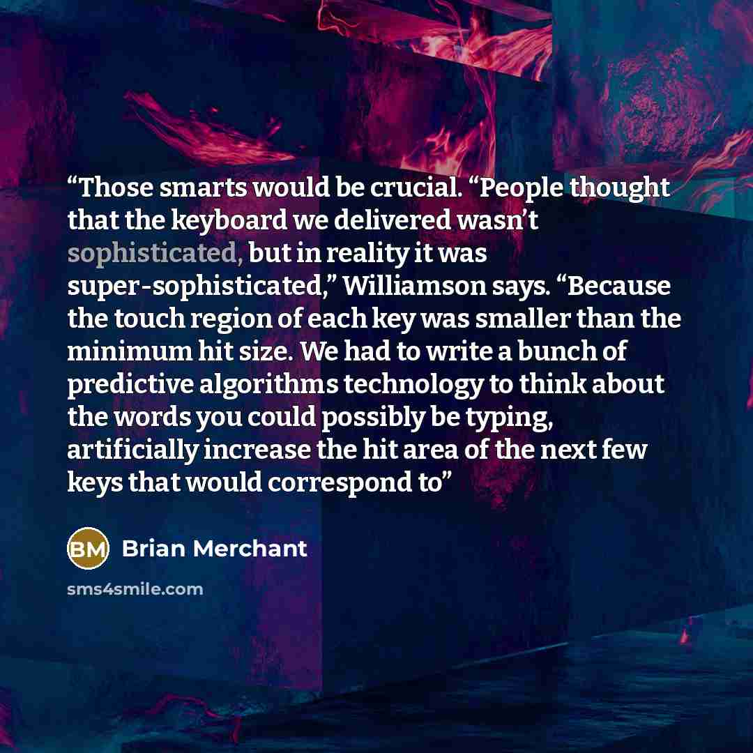 “Those smarts would be crucial. “People thought that the keyboard we delivered wasn’t sophisticated, but in reality it was super-sophisticated,” Williamson says. “Because the touch region of each key was smaller than the minimum hit size. We had to write a bunch of predictive algorithms technology…” quote by Brian Merchant