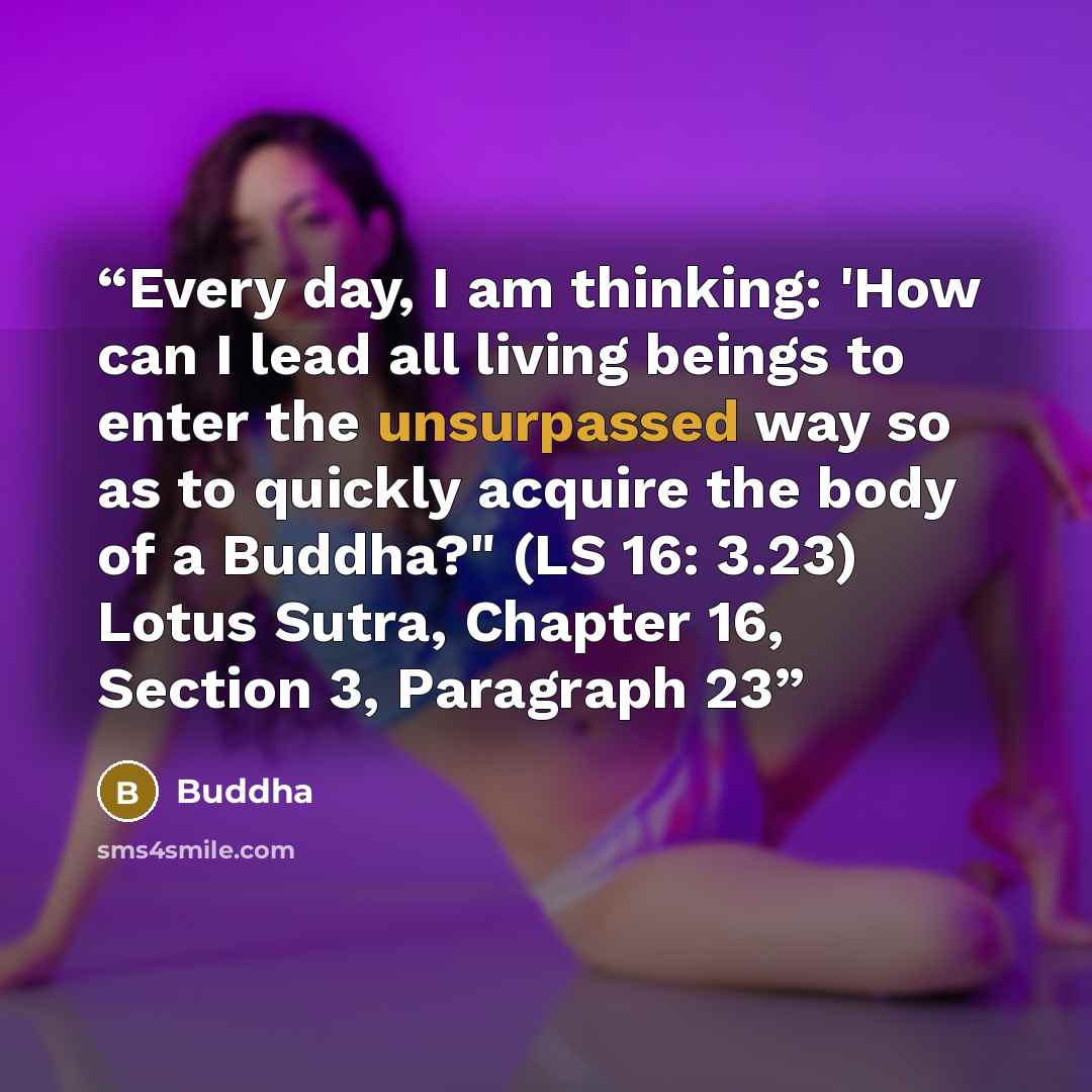 “Every day, I am thinking: 'How can I lead all living beings to enter the unsurpassed way so as to quickly acquire the body of a Buddha?" (LS 16: 3.23) Lotus Sutra, Chapter 16, Section 3, Paragraph 23” quote by Buddha