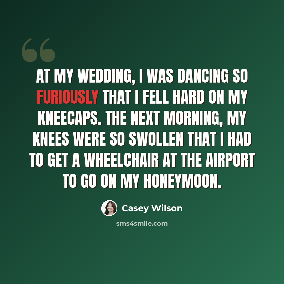 “At my wedding, I was dancing so furiously that I fell hard on my kneecaps. The next morning, my knees were so swollen that I had to get a wheelchair at the airport to go on my honeymoon.” quote by Casey Wilson