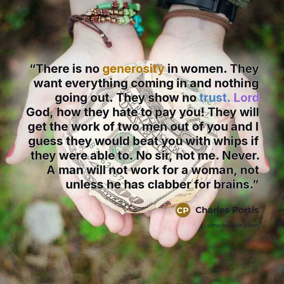 “There is no generosity in women. They want everything coming in and nothing going out. They show no trust. Lord God, how they hate to pay you! They will get the work of two men out of you and I guess they would beat you with whips if they were able to. No sir, not me. Never. A man will not work…” quote by Charles Portis