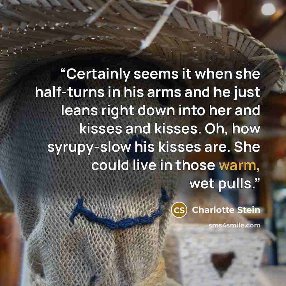 “Certainly seems it when she half-turns in his arms and he just leans right down into her and kisses and kisses. Oh, how syrupy-slow his kisses are. She could live in those warm, wet pulls.” quote by Charlotte Stein