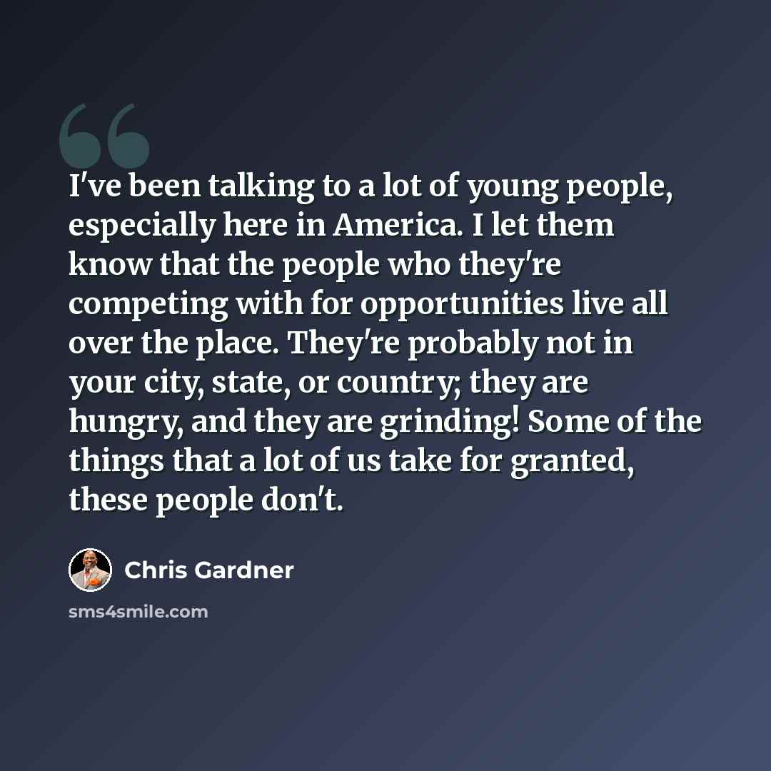 “I've been talking to a lot of young people, especially here in America. I let them know that the people who they're competing with for opportunities live all over the place. They're probably not in your city, state, or country; they are hungry, and they are grinding! Some of the things that a lot…” quote by Chris Gardner
