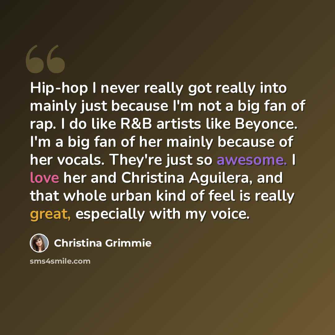 “Hip-hop I never really got really into mainly just because I'm not a big fan of rap. I do like R&B artists like Beyonce. I'm a big fan of her mainly because of her vocals. They're just so awesome. I love her and Christina Aguilera, and that whole urban kind of feel is really great, especially with…” quote by Christina Grimmie