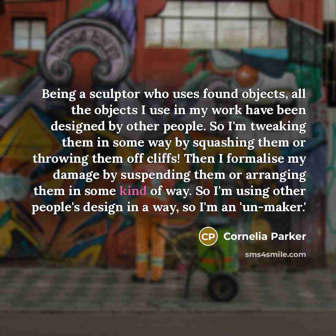 “Being a sculptor who uses found objects, all the objects I use in my work have been designed by other people. So I'm tweaking them in some way by squashing them or throwing them off cliffs! Then I formalise my damage by suspending them or arranging them in some kind of way. So I'm using other…” quote by Cornelia Parker