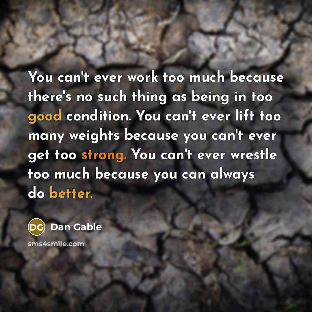 “You can't ever work too much because there's no such thing as being in too good condition. You can't ever lift too many weights because you can't ever get too strong. You can't ever wrestle too much because you can always do better.” quote by Dan Gable