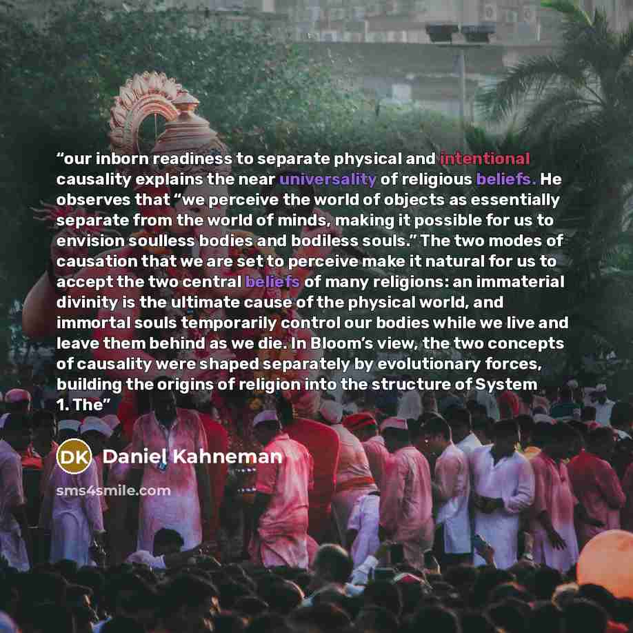 “our inborn readiness to separate physical and intentional causality explains the near universality of religious beliefs. He observes that “we perceive the world of objects as essentially separate from the world of minds, making it possible for us to envision soulless bodies and bodiless souls.”…” quote by Daniel Kahneman