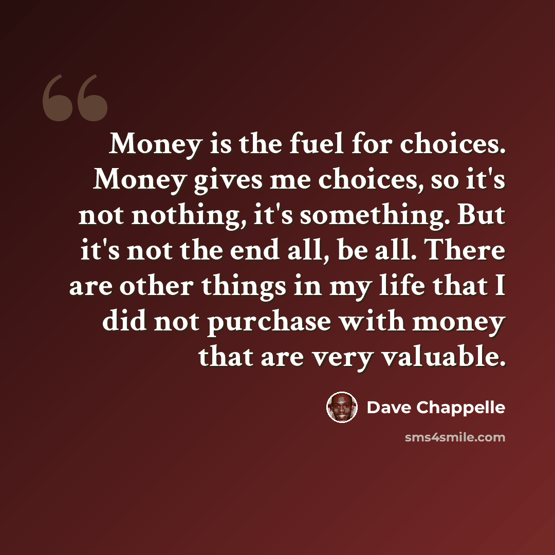 “Money is the fuel for choices. Money gives me choices, so it's not nothing, it's something. But it's not the end all, be all. There are other things in my life that I did not purchase with money that are very valuable.” quote by Dave Chappelle