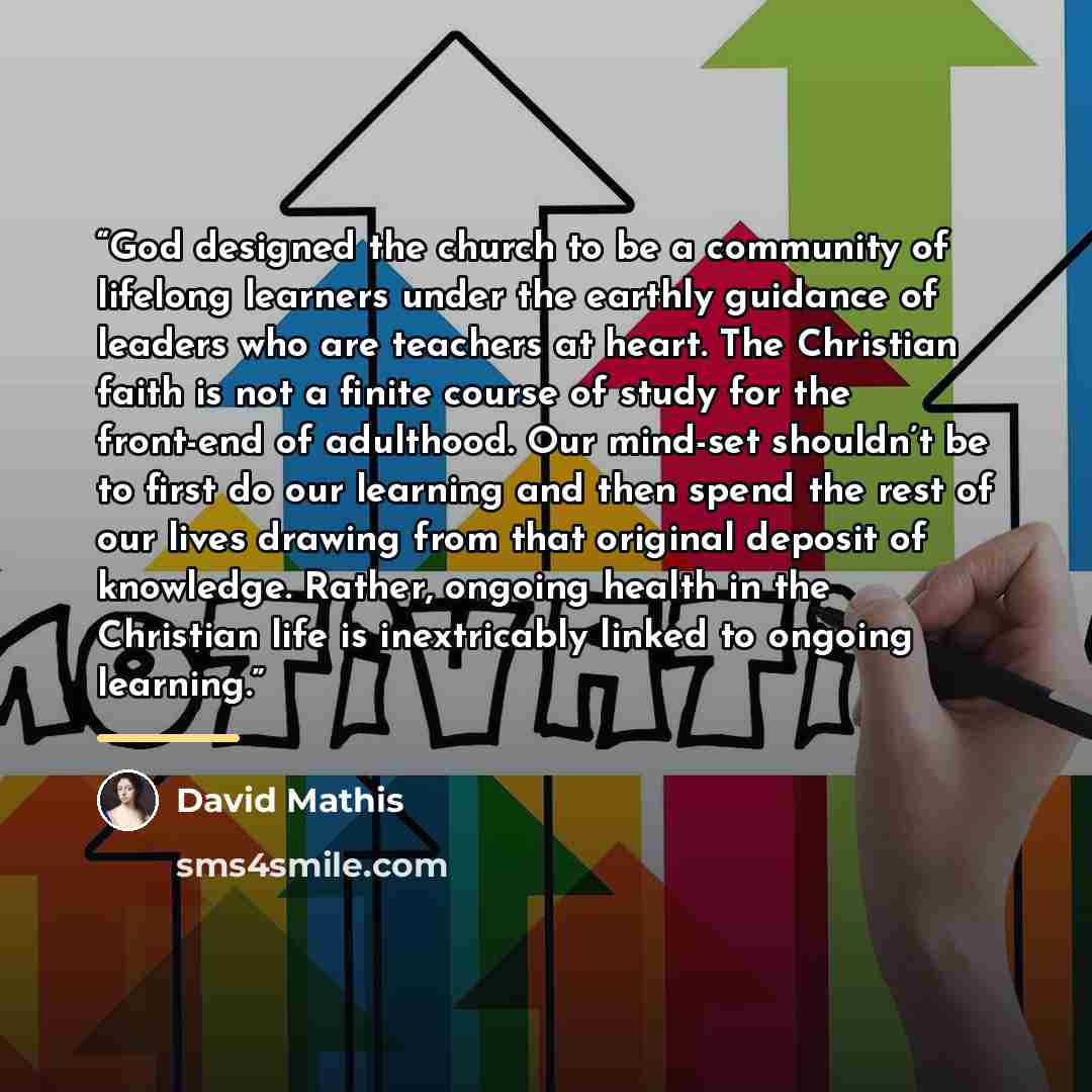 “God designed the church to be a community of lifelong learners under the earthly guidance of leaders who are teachers at heart. The Christian faith is not a finite course of study for the front-end of adulthood. Our mind-set shouldn’t be to first do our learning and then spend the rest of our…” quote by David Mathis