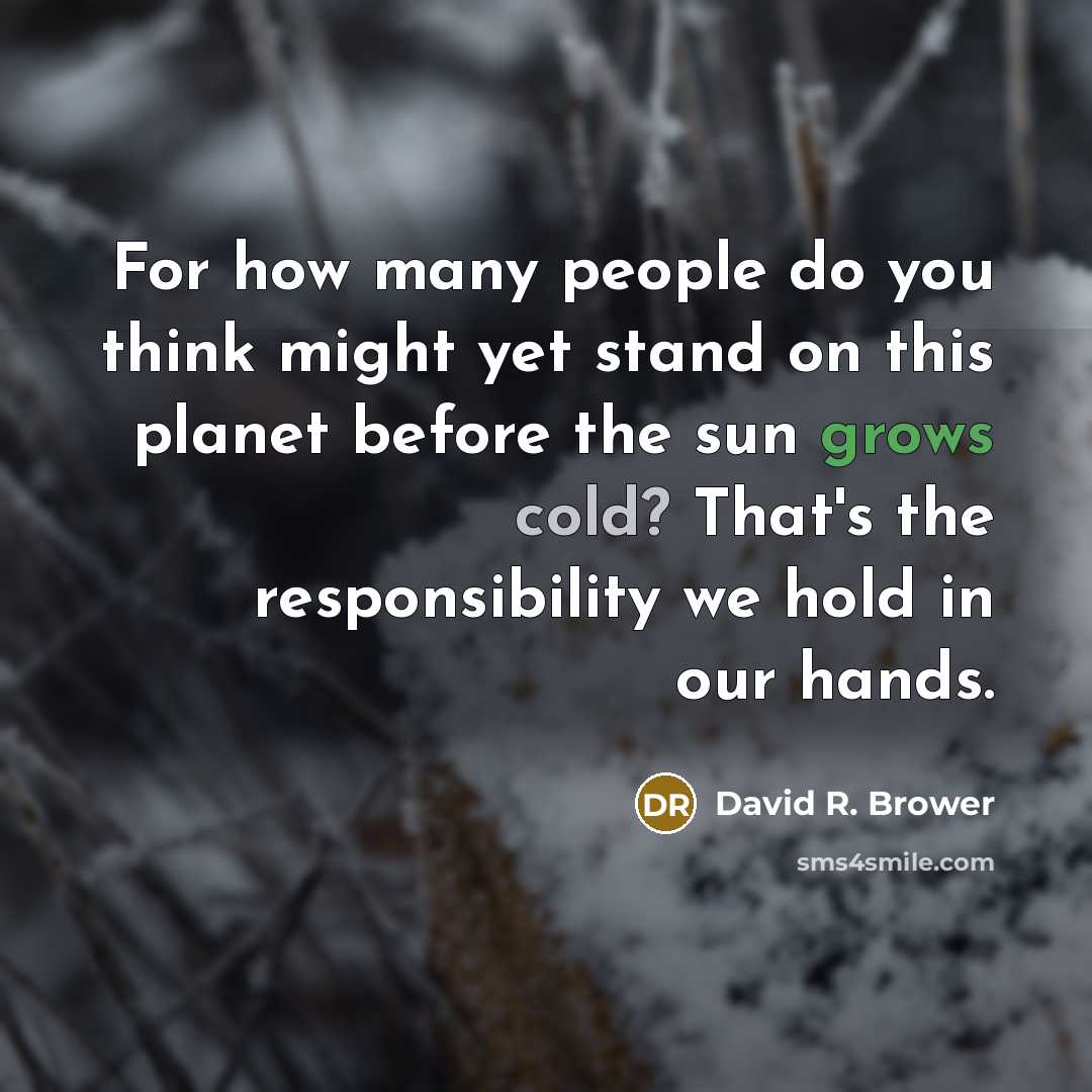 “For how many people do you think might yet stand on this planet before the sun grows cold? That's the responsibility we hold in our hands.” quote by David R. Brower