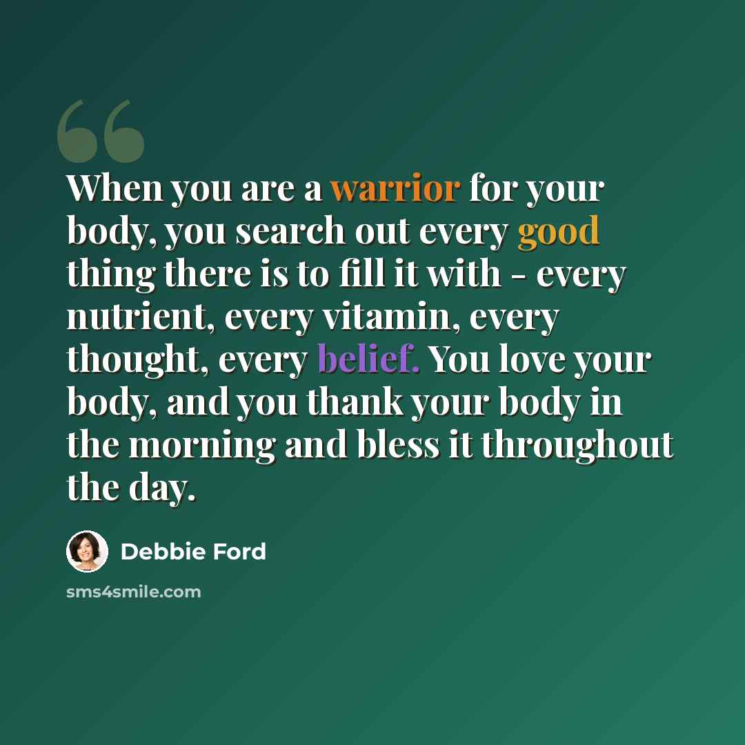 “When you are a warrior for your body, you search out every good thing there is to fill it with - every nutrient, every vitamin, every thought, every belief. You love your body, and you thank your body in the morning and bless it throughout the day.” quote by Debbie Ford