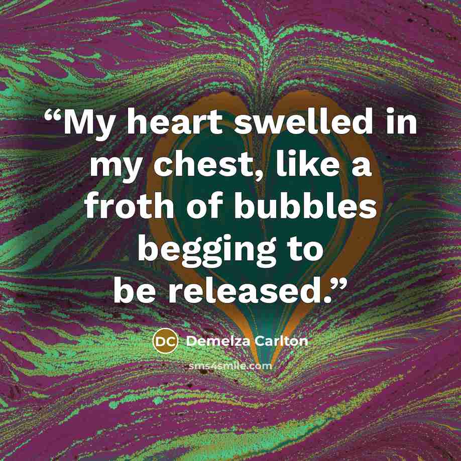 “My heart swelled in my chest, like a froth of bubbles begging to be released.” quote by Demelza Carlton