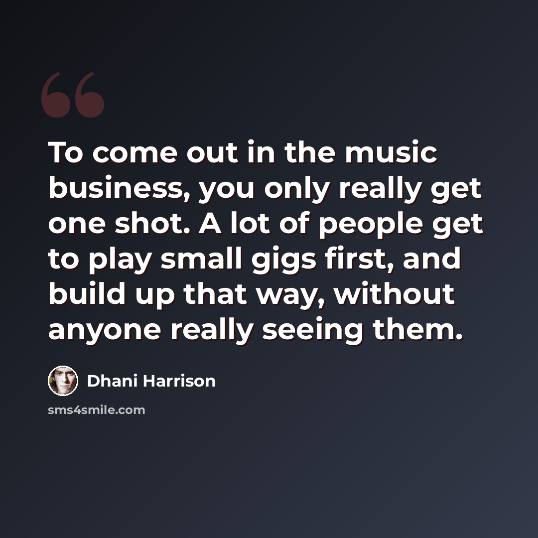 “To come out in the music business, you only really get one shot. A lot of people get to play small gigs first, and build up that way, without anyone really seeing them.” quote by Dhani Harrison