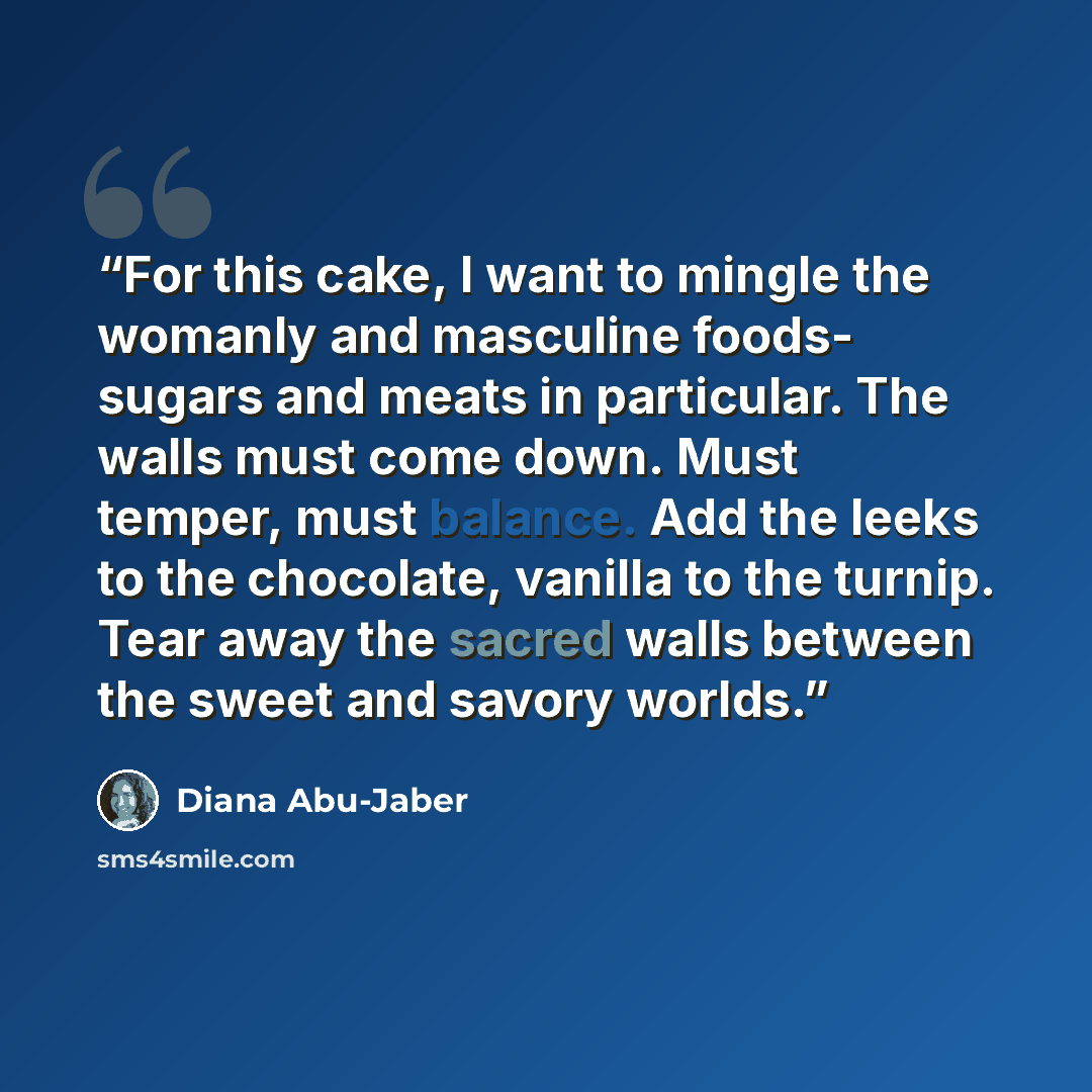 “For this cake, I want to mingle the womanly and masculine foods- sugars and meats in particular. The walls must come down. Must temper, must balance. Add the leeks to the chocolate, vanilla to the turnip. Tear away the sacred walls between the sweet and savory worlds.” quote by Diana Abu-Jaber