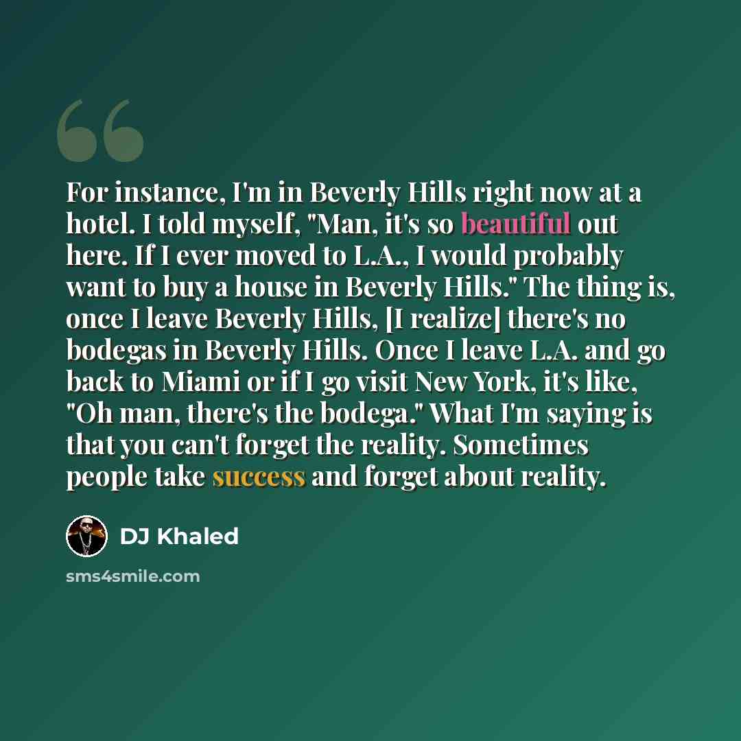 “For instance, I'm in Beverly Hills right now at a hotel. I told myself, "Man, it's so beautiful out here. If I ever moved to L.A., I would probably want to buy a house in Beverly Hills." The thing is, once I leave Beverly Hills, [I realize] there's no bodegas in Beverly Hills. Once I leave L.A…” quote by DJ Khaled