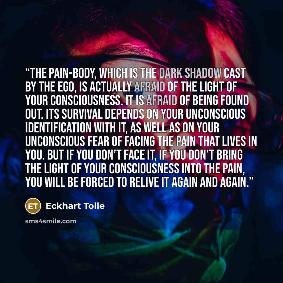 “The pain-body, which is the dark shadow cast by the ego, is actually afraid of the light of your consciousness. It is afraid of being found out. Its survival depends on your unconscious identification with it, as well as on your unconscious fear of facing the pain that lives in you. But if you…” quote by Eckhart Tolle