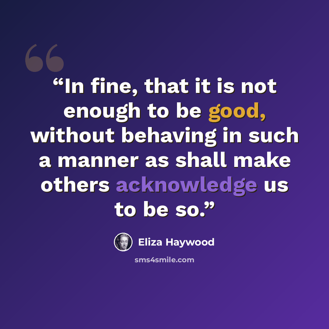 “In fine, that it is not enough to be good, without behaving in such a manner as shall make others acknowledge us to be so.” quote by Eliza Haywood