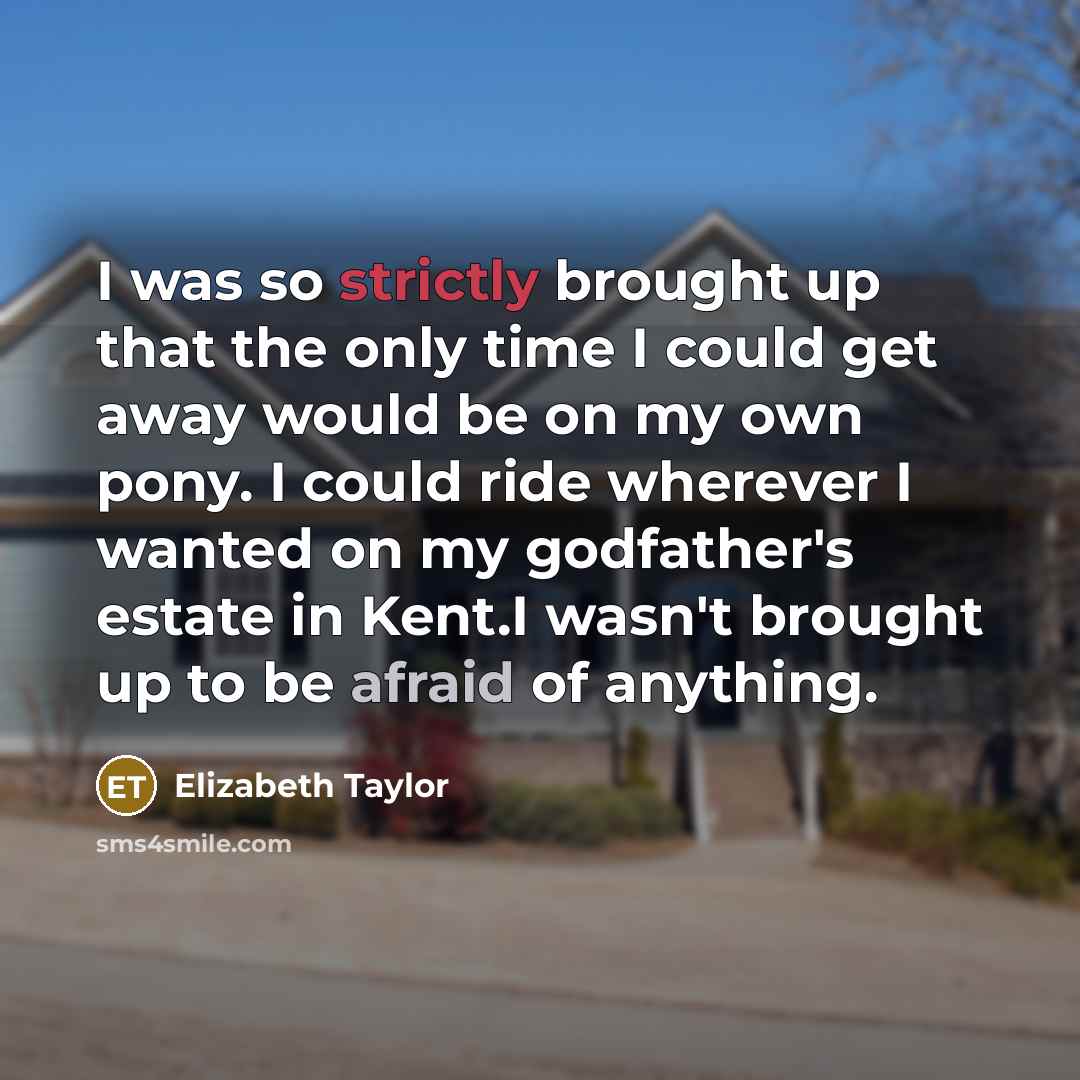 “I was so strictly brought up that the only time I could get away would be on my own pony. I could ride wherever I wanted on my godfather's estate in Kent.I wasn't brought up to be afraid of anything.” quote by Elizabeth Taylor