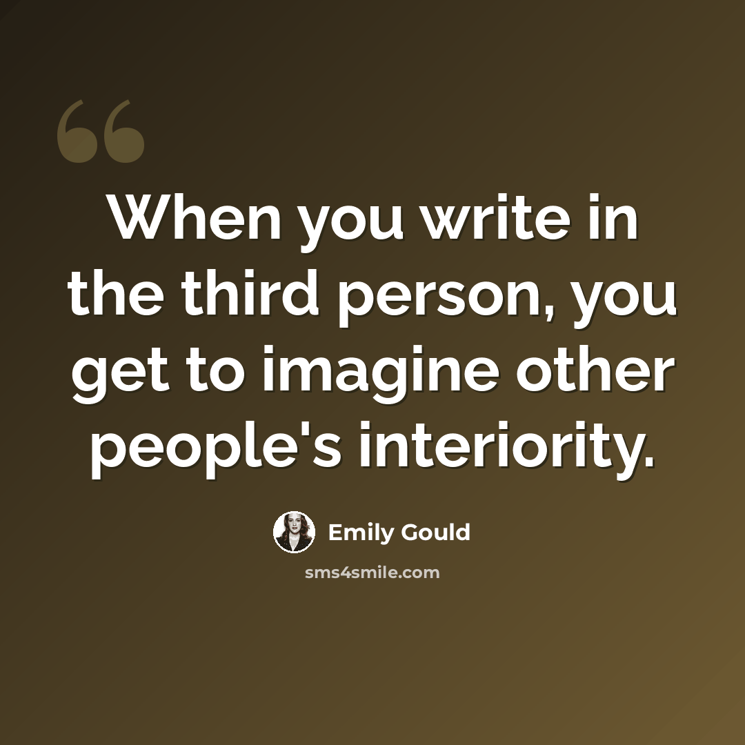 “When you write in the third person, you get to imagine other people's interiority.” quote by Emily Gould