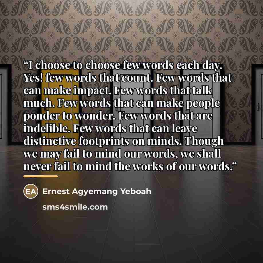 “I choose to choose few words each day. Yes! few words that count. Few words that can make impact. Few words that talk much. Few words that can make people ponder to wonder. Few words that are indelible. Few words that can leave distinctive footprints on minds. Though we may fail to mind our words…” quote by Ernest Agyemang Yeboah