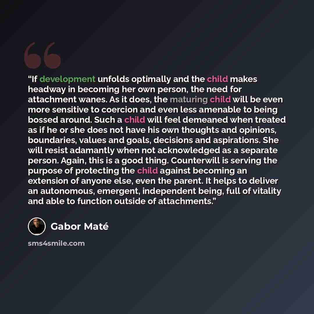 “If development unfolds optimally and the child makes headway in becoming her own person, the need for attachment wanes. As it does, the maturing child will be even more sensitive to coercion and even less amenable to being bossed around. Such a child will feel demeaned when treated as if he or she…” quote by Gabor Maté
