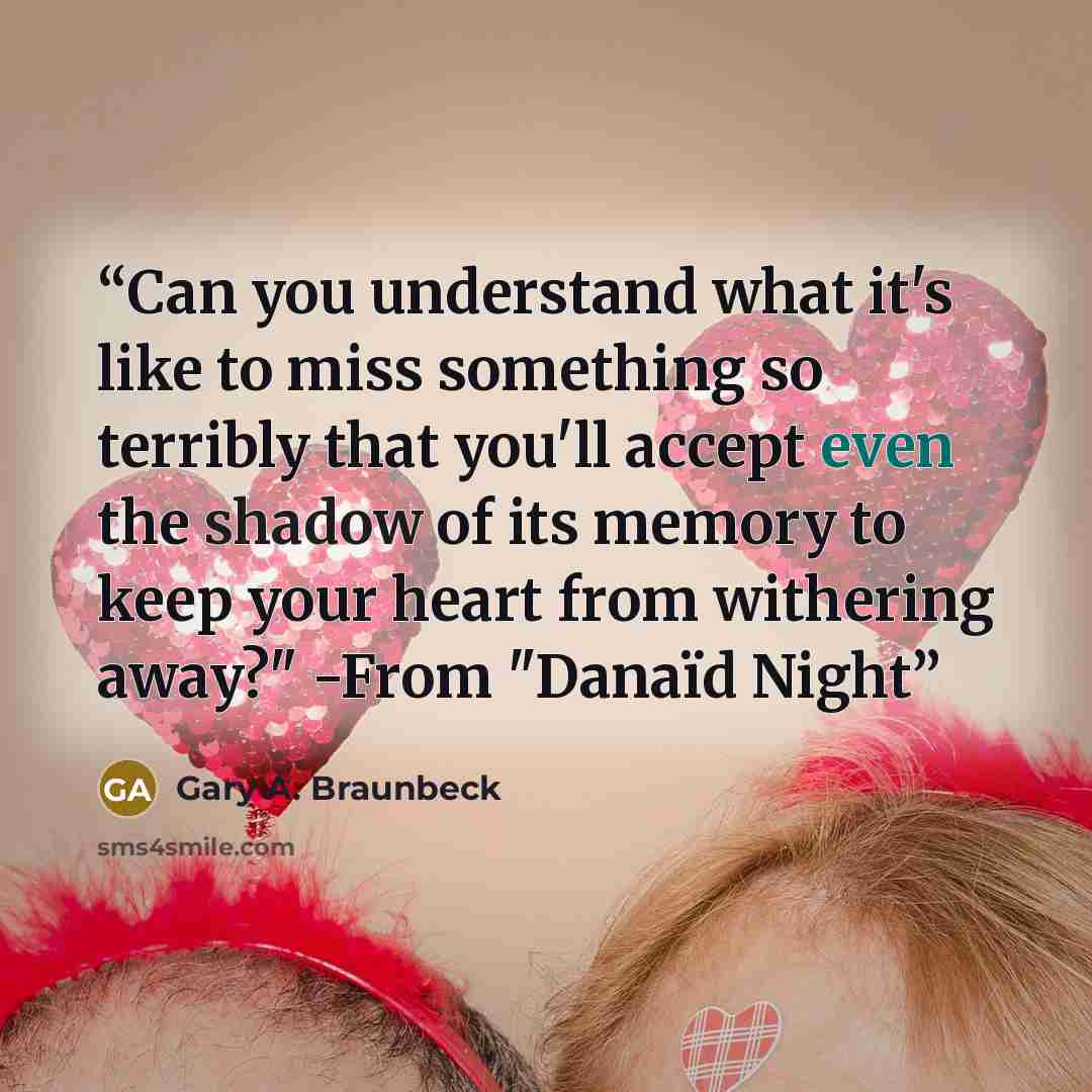 “Can you understand what it's like to miss something so terribly that you'll accept even the shadow of its memory to keep your heart from withering away?" -From "Danaïd Night” quote by Gary A. Braunbeck