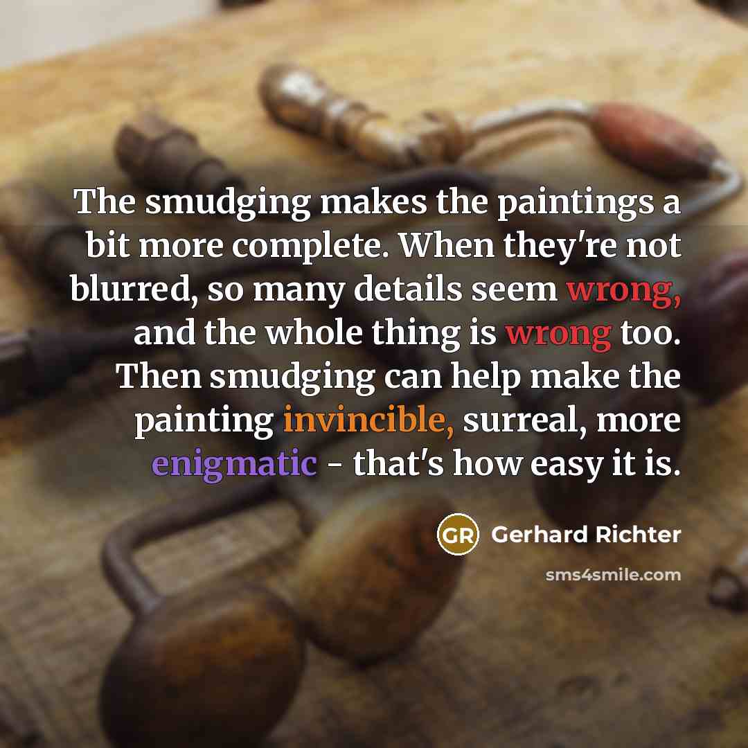 “The smudging makes the paintings a bit more complete. When they're not blurred, so many details seem wrong, and the whole thing is wrong too. Then smudging can help make the painting invincible, surreal, more enigmatic - that's how easy it is.” quote by Gerhard Richter