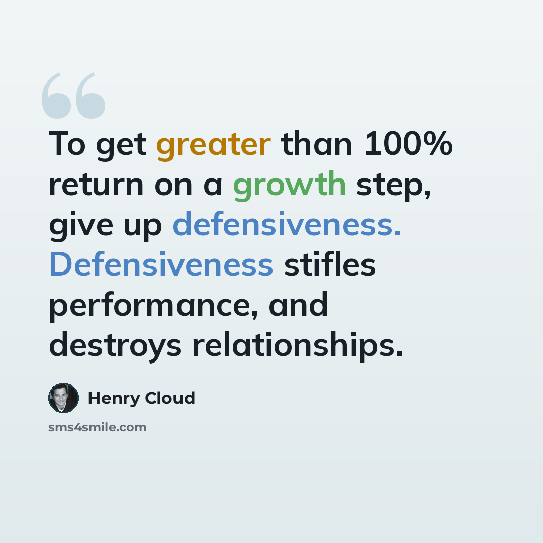 “To get greater than 100% return on a growth step, give up defensiveness. Defensiveness stifles performance, and destroys relationships.” quote by Henry Cloud