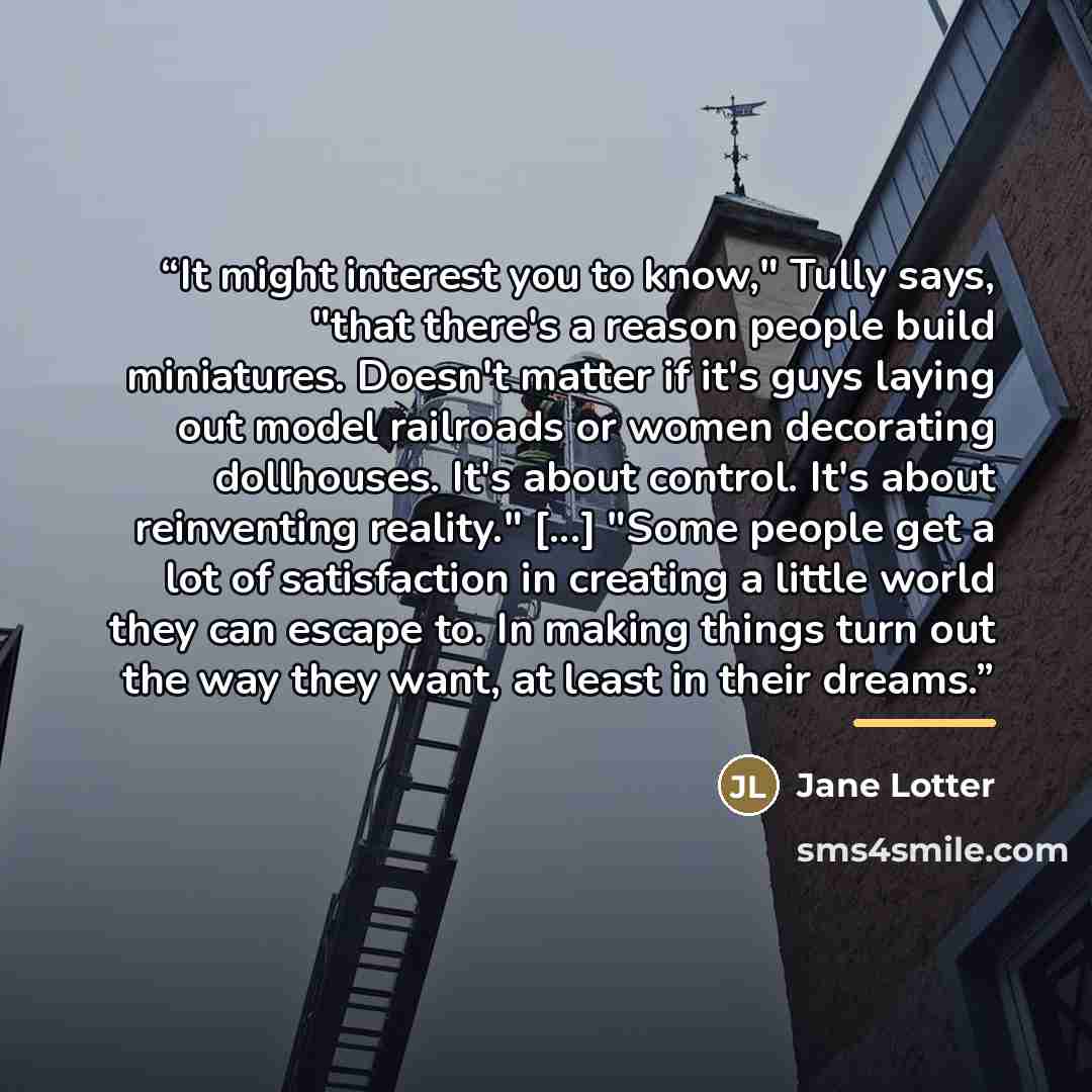 “It might interest you to know," Tully says, "that there's a reason people build miniatures. Doesn't matter if it's guys laying out model railroads or women decorating dollhouses. It's about control. It's about reinventing reality." [...] "Some people get a lot of satisfaction in creating a little…” quote by Jane Lotter