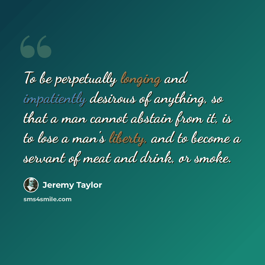 “To be perpetually longing and impatiently desirous of anything, so that a man cannot abstain from it, is to lose a man's liberty, and to become a servant of meat and drink, or smoke.” quote by Jeremy Taylor