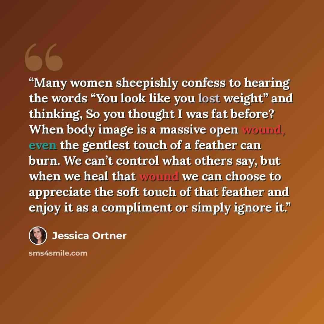 “Many women sheepishly confess to hearing the words “You look like you lost weight” and thinking, So you thought I was fat before? When body image is a massive open wound, even the gentlest touch of a feather can burn. We can’t control what others say, but when we heal that wound we can choose to…” quote by Jessica Ortner
