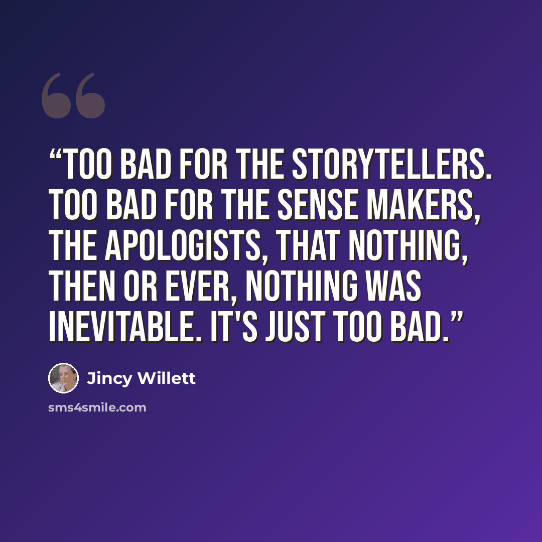 “Too bad for the storytellers. Too bad for the sense makers, the apologists, that nothing, then or ever, nothing was inevitable. It's just too bad.” quote by Jincy Willett