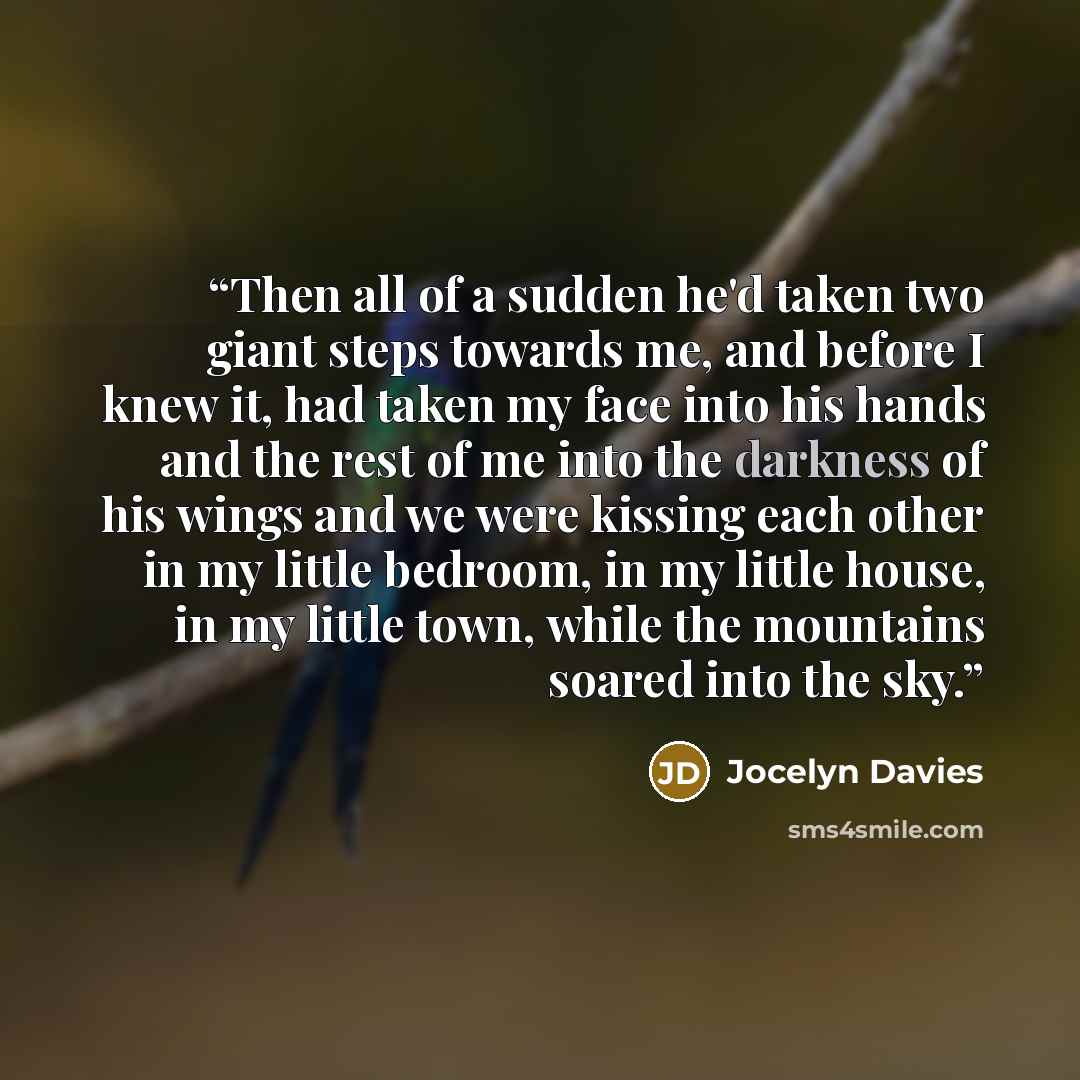 “Then all of a sudden he'd taken two giant steps towards me, and before I knew it, had taken my face into his hands and the rest of me into the darkness of his wings and we were kissing each other in my little bedroom, in my little house, in my little town, while the mountains soared into the sky.” quote by Jocelyn Davies